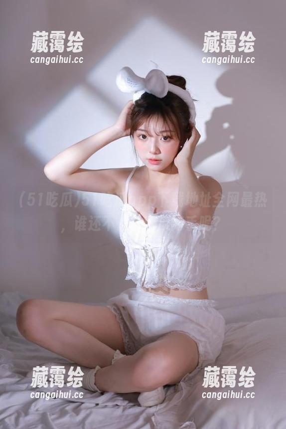 51吃瓜app下载地址全网最热，谁还不是个吃瓜高手呢？