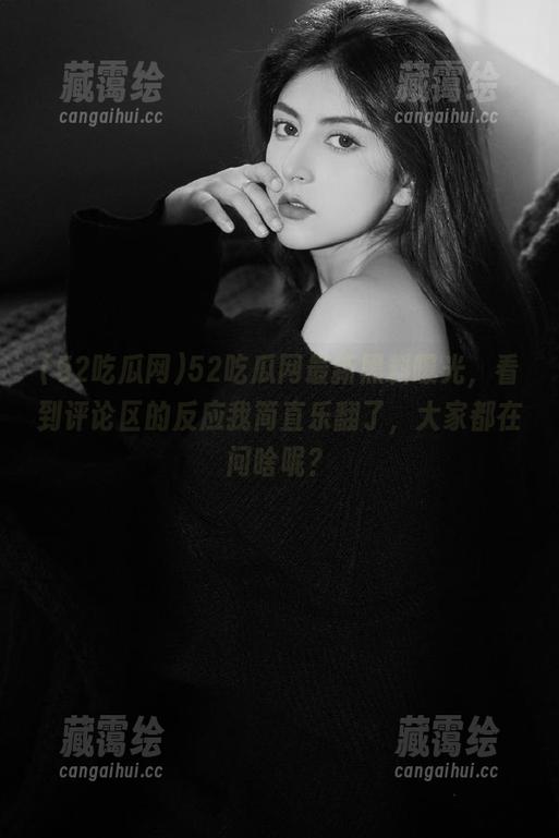 52吃瓜网 52吃瓜网最新黑料曝光,看到评论区的反应我简直乐翻了,大家都在问啥呢?